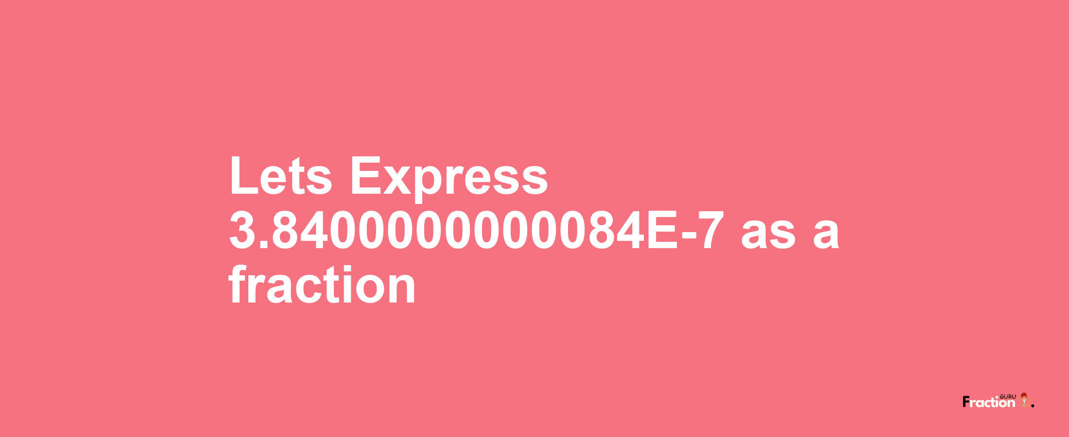 Lets Express 3.8400000000084E-7 as afraction